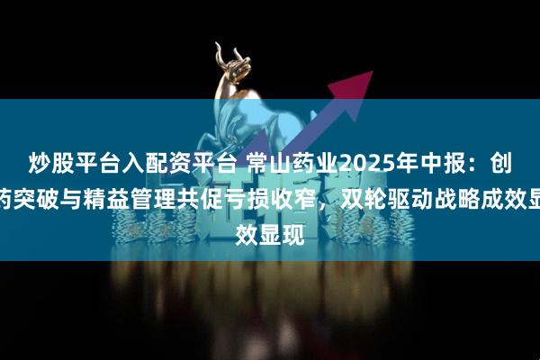 炒股平台入配资平台 常山药业2025年中报：创新药突破与精益管理共促亏损收窄，双轮驱动战略成效显现
