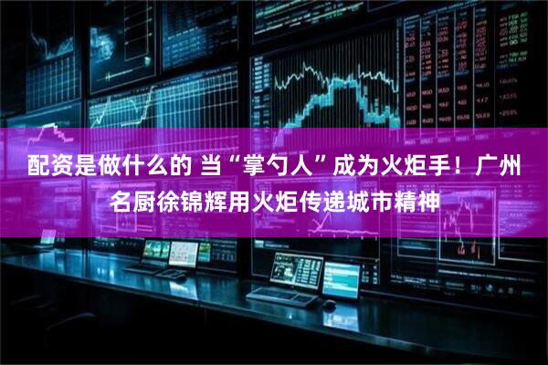 配资是做什么的 当“掌勺人”成为火炬手！广州名厨徐锦辉用火炬传递城市精神