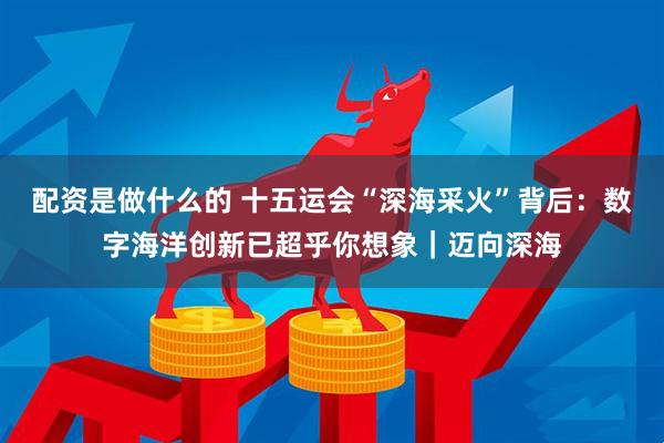 配资是做什么的 十五运会“深海采火”背后：数字海洋创新已超乎你想象｜迈向深海