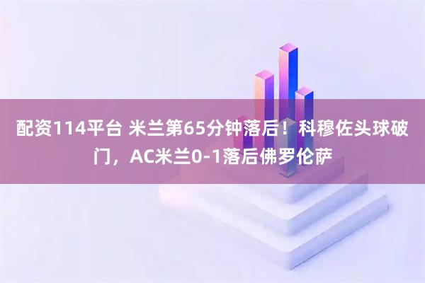配资114平台 米兰第65分钟落后！科穆佐头球破门，AC米兰0-1落后佛罗伦萨