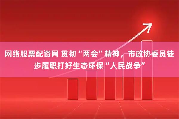 网络股票配资网 贯彻“两会”精神，市政协委员徒步履职打好生态环保“人民战争”