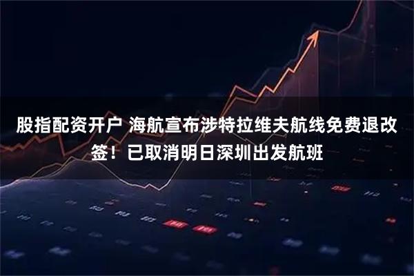 股指配资开户 海航宣布涉特拉维夫航线免费退改签！已取消明日深圳出发航班