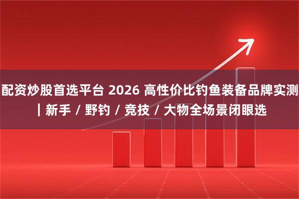 配资炒股首选平台 2026 高性价比钓鱼装备品牌实测｜新手 / 野钓 / 竞技 / 大物全场景闭眼选
