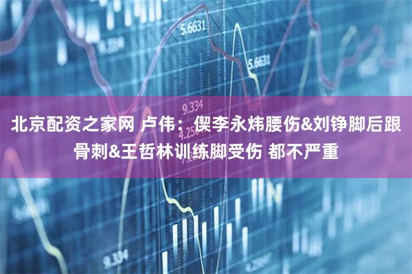 北京配资之家网 卢伟：偰李永炜腰伤&刘铮脚后跟骨刺&王哲林训练脚受伤 都不严重